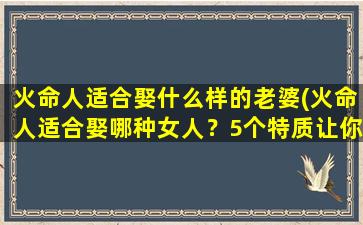 火命人适合娶什么样的老婆(火命人适合娶哪种女人？5个特质让你的婚姻火热长久！)