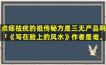 点痣祛疣的祖传秘方是三无产品吗「《写在脸上的风水》作者是谁。在网上看了一段挺有意思的，想问一下哪里有卖」