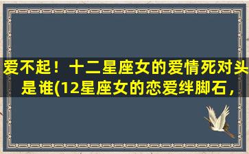 爱不起！十二星座女的爱情死对头是谁(12星座女的恋爱绊脚石，TA们会让你「以爱不起」)