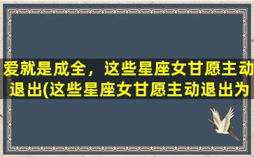 爱就是成全，这些星座女甘愿主动退出(这些星座女甘愿主动退出为中心，以爱成全，你知道是哪些吗？)