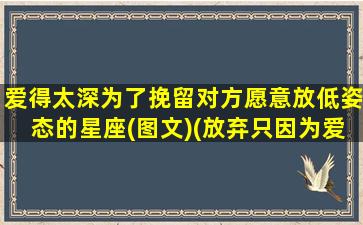 爱得太深为了挽留对方愿意放低姿态的星座(图文)(放弃只因为爱的太深爱的太深才对自己没有把握）