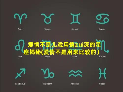 爱情不是儿戏用情zui深的星座揭秘(爱情不是用来比较的）