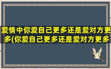 爱情中你爱自己更多还是爱对方更多(你爱自己更多还是爱对方更多？探讨爱情中的自我和他人的平衡)