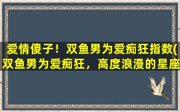 爱情傻子！双鱼男为爱痴狂指数(双鱼男为爱痴狂，高度浪漫的星座个性特征揭秘)