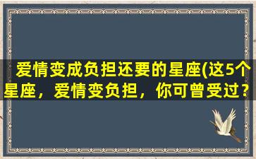 爱情变成负担还要的星座(这5个星座，爱情变负担，你可曾受过？)