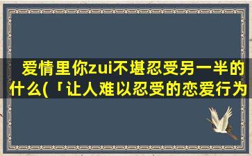 爱情里你zui不堪忍受另一半的什么(「让人难以忍受的恋爱行为TOP3，你的TA有没有上榜？」)