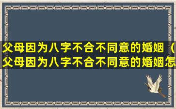 父母因为八字不合不同意的婚姻（父母因为八字不合不同意的婚姻怎么处理）