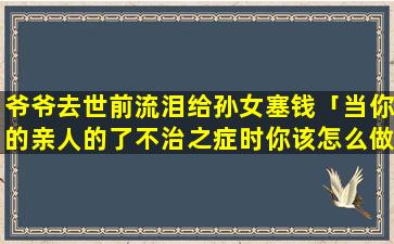 爷爷去世前流泪给孙女塞钱「当你的亲人的了不治之症时你该怎么做」