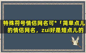 特殊符号情侣网名可*「简单点儿的情侣网名，zui好是短点儿的，zui好是两个字的。就像半夏，微凉，可以带符号好看点」