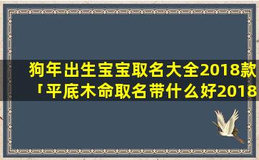 狗年出生宝宝取名大全2018款「平底木命取名带什么好2018年8月13日凌晨六点五十二分出生」