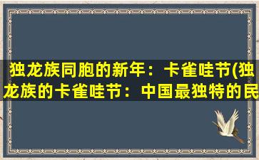 独龙族同胞的新年：卡雀哇节(独龙族的卡雀哇节：中国最独特的民俗文化庆典)