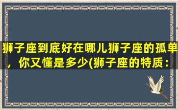 狮子座到底好在哪儿狮子座的孤单，你又懂是多少(狮子座的特质：热情、勇敢、慷慨大方、自信，以及孤单的现实)