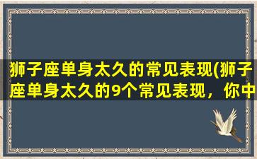 狮子座单身太久的常见表现(狮子座单身太久的9个常见表现，你中招了吗？)