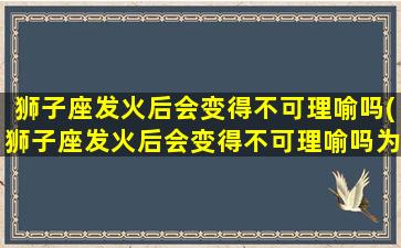 狮子座发火后会变得不可理喻吗(狮子座发火后会变得不可理喻吗为什么）