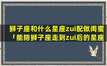 狮子座和什么星座zui配做闺蜜「能陪狮子座走到zui后的星座」