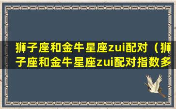 狮子座和金牛星座zui配对（狮子座和金牛星座zui配对指数多少）