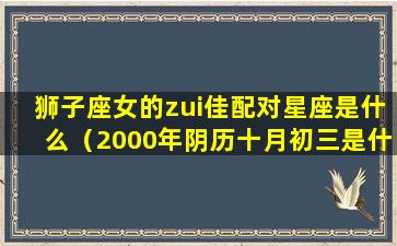 狮子座女的zui佳配对星座是什么（2000年阴历十月初三是什么星座）