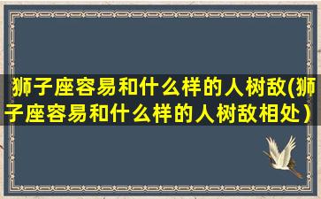 狮子座容易和什么样的人树敌(狮子座容易和什么样的人树敌相处）