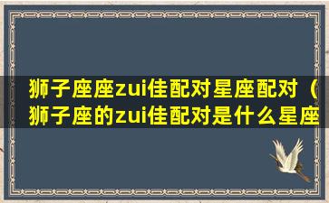 狮子座座zui佳配对星座配对（狮子座的zui佳配对是什么星座配对）