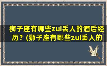 狮子座有哪些zui丢人的酒后经历？(狮子座有哪些zui丢人的酒后经历呢）