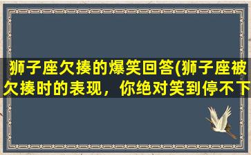 狮子座欠揍的爆笑回答(狮子座被欠揍时的表现，你绝对笑到停不下来！)