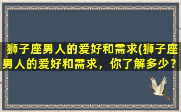 狮子座男人的爱好和需求(狮子座男人的爱好和需求，你了解多少？)