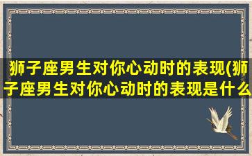 狮子座男生对你心动时的表现(狮子座男生对你心动时的表现是什么）