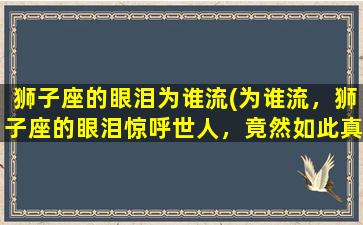 狮子座的眼泪为谁流(为谁流，狮子座的眼泪惊呼世人，竟然如此真情流淌！)