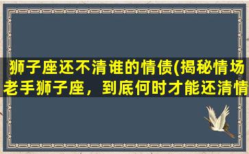 狮子座还不清谁的情债(揭秘情场老手狮子座，到底何时才能还清情债？)