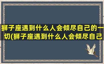 狮子座遇到什么人会倾尽自己的一切(狮子座遇到什么人会倾尽自己的一切呢）