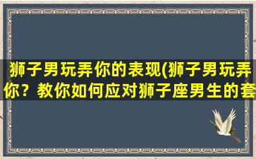 狮子男玩弄你的表现(狮子男玩弄你？教你如何应对狮子座男生的套路！)