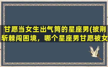 甘愿当女生出气筒的星座男(披荆斩棘闯困境，哪个星座男甘愿被女生当作出气筒？)