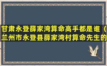 甘肃永登薛家湾算命高手都是谁（兰州市永登县薛家湾村算命先生的电话谁知道）