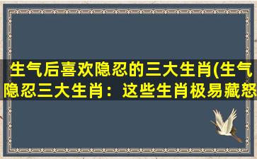 生气后喜欢隐忍的三大生肖(生气隐忍三大生肖：这些生肖极易藏怒，你却一无所知！)