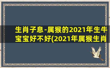 生肖子息-属猴的2021年生牛宝宝好不好(2021年属猴生肖的宝宝，与生肖属牛的父母相处如何？)