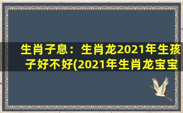 生肖子息：生肖龙2021年生孩子好不好(2021年生肖龙宝宝吉不吉，详解生肖龙2021年生孩子的运势)