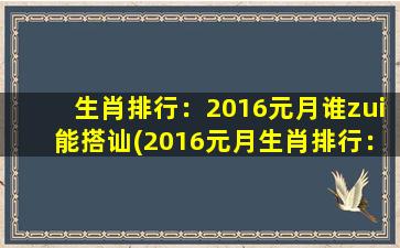 生肖排行：2016元月谁zui能搭讪(2016元月生肖排行：zui佳搭讪达人排名)