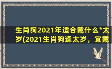 生肖狗2021年适合戴什么*太岁(2021生肖狗逢太岁，宜戴什么*为好？30个幸运护符推荐！)