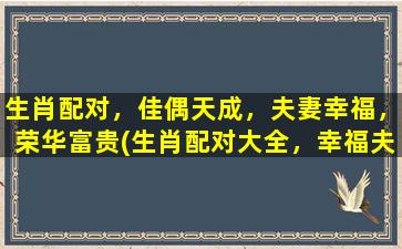 生肖配对，佳偶天成，夫妻幸福，荣华富贵(生肖配对大全，幸福夫妻荣华富贵，一文详解如何选对佳偶)