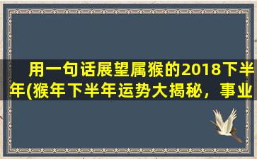 用一句话展望属猴的2018下半年(猴年下半年运势大揭秘，事业财运抬头，拓展社交圈能带来更多好消息！)