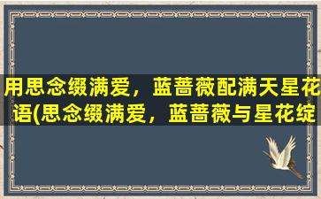 用思念缀满爱，蓝蔷薇配满天星花语(思念缀满爱，蓝蔷薇与星花绽放芳心)