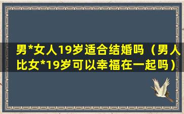 男*女人19岁适合结婚吗（男人比女*19岁可以幸福在一起吗）