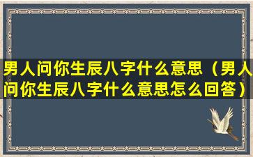 男人问你生辰八字什么意思（男人问你生辰八字什么意思怎么回答）