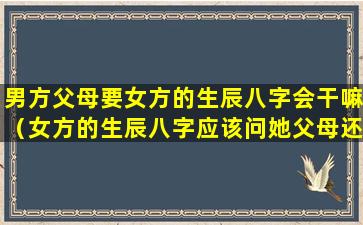 男方父母要女方的生辰八字会干嘛（女方的生辰八字应该问她父母还是本人）