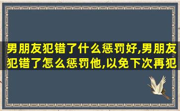 男朋友犯错了什么惩罚好,男朋友犯错了怎么惩罚他,以免下次再犯