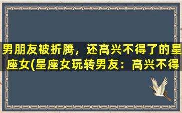 男朋友被折腾，还高兴不得了的星座女(星座女玩转男友：高兴不得了的秘密揭示)