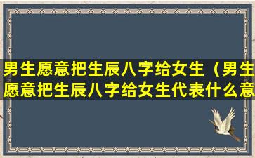 男生愿意把生辰八字给女生（男生愿意把生辰八字给女生代表什么意思）