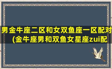 男金牛座二区和女双鱼座一区配对(金牛座男和双鱼女星座zui配对）