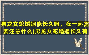 男龙女蛇婚姻能长久吗，在一起需要注意什么(男龙女蛇婚姻长久有何贴心建议)