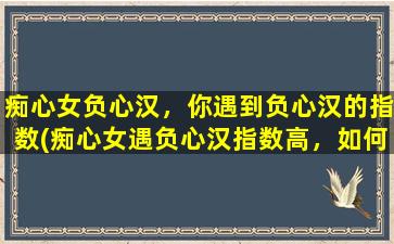 痴心女负心汉，你遇到负心汉的指数(痴心女遇负心汉指数高，如何与负心汉相处？)